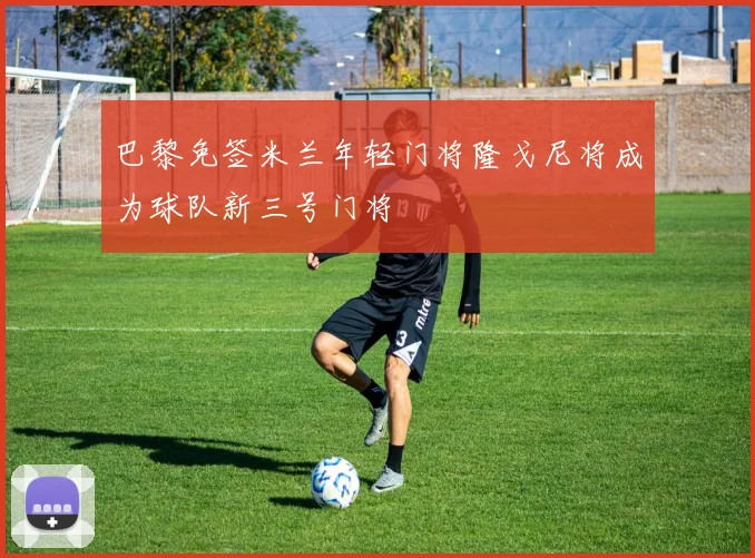 巴黎免签米兰年轻门将隆戈尼将成为球队新三号门将
