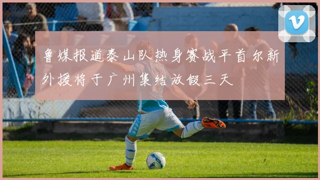 鲁媒报道泰山队热身赛战平首尔新外援将于广州集结放假三天