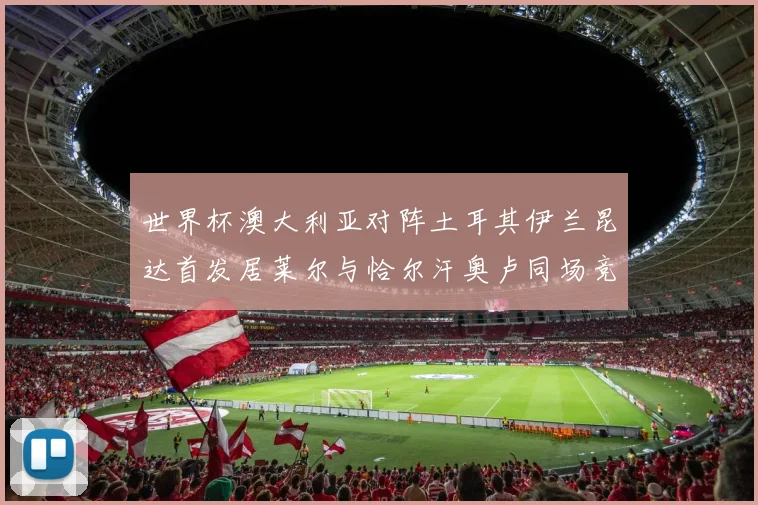 世界杯澳大利亚对阵土耳其伊兰昆达首发居莱尔与恰尔汗奥卢同场竞技