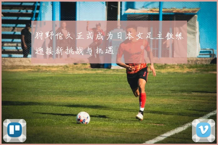 狩野伦久正式成为日本女足主教练迎接新挑战与机遇