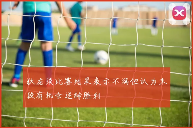 狄龙谈比赛结果表示不满但认为末段有机会逆转胜利