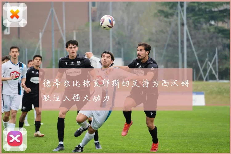 德泽尔比称莫耶斯的支持为西汉姆联注入强大动力