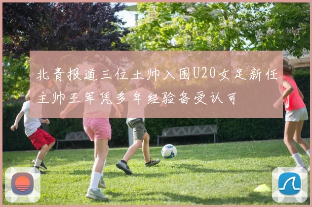 北青报道三位土帅入围U20女足新任主帅王军凭多年经验备受认可