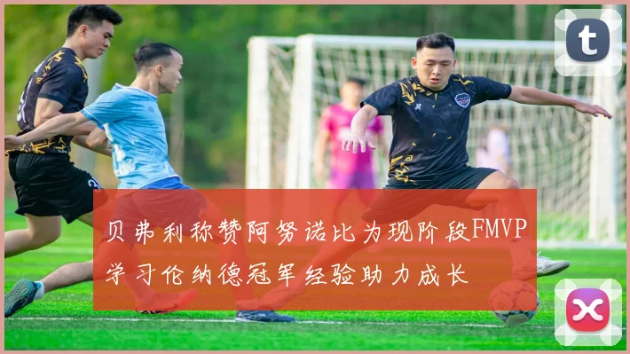 贝弗利称赞阿努诺比为现阶段FMVP学习伦纳德冠军经验助力成长