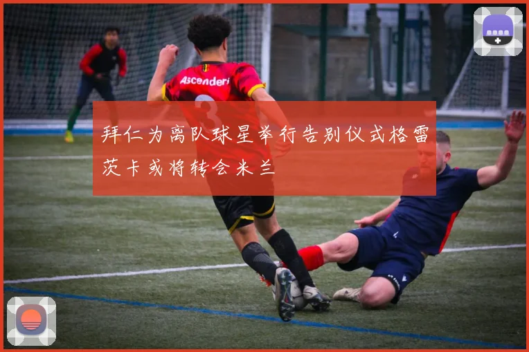 拜仁为离队球星举行告别仪式格雷茨卡或将转会米兰