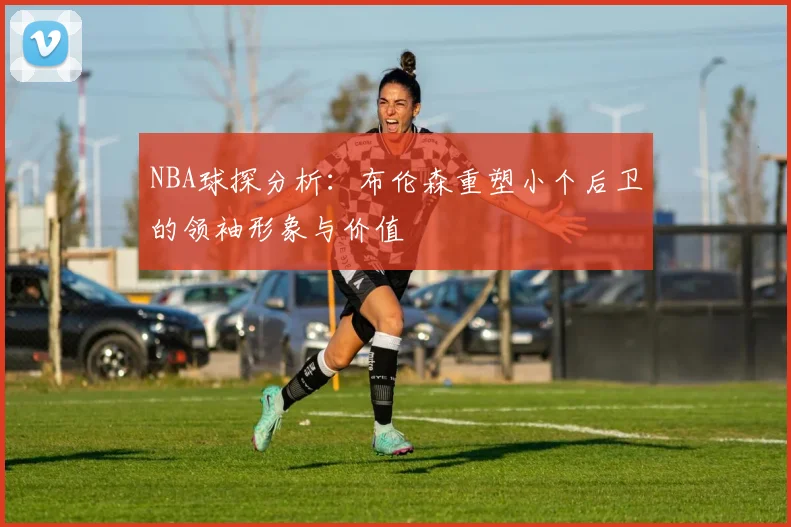 NBA球探分析：布伦森重塑小个后卫的领袖形象与价值