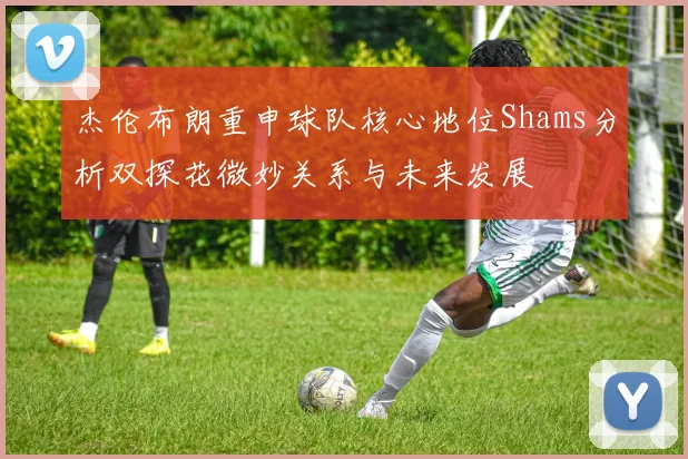 杰伦布朗重申球队核心地位Shams分析双探花微妙关系与未来发展