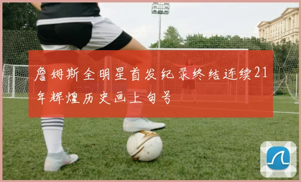詹姆斯全明星首发纪录终结连续21年辉煌历史画上句号